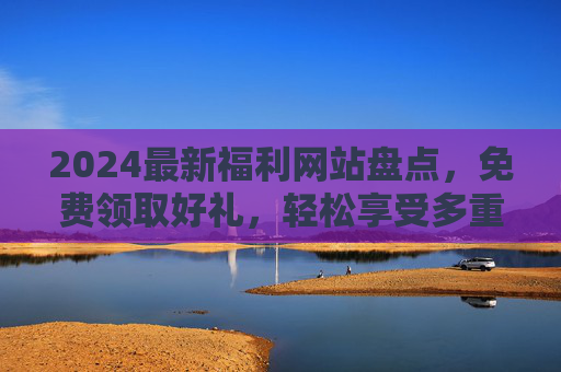 2024最新福利网站盘点，免费领取好礼，轻松享受多重优惠