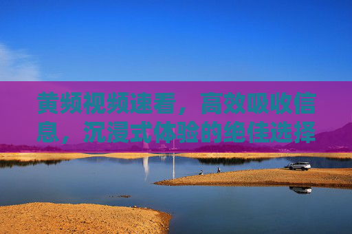 黄频视频速看，高效吸收信息，沉浸式体验的绝佳选择