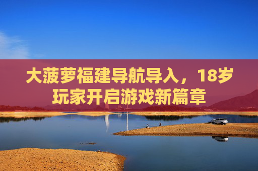 大菠萝福建导航导入，18岁玩家开启游戏新篇章