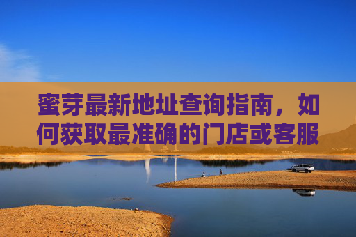 蜜芽最新地址查询指南，如何获取最准确的门店或客服地址？