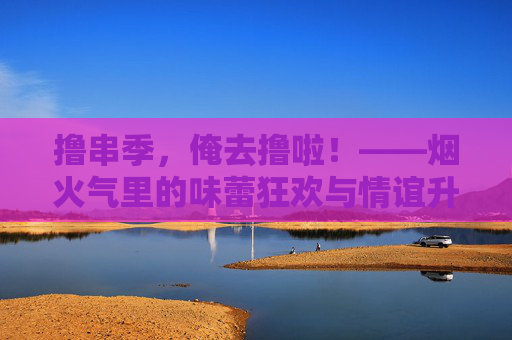撸串季，俺去撸啦！——烟火气里的味蕾狂欢与情谊升温