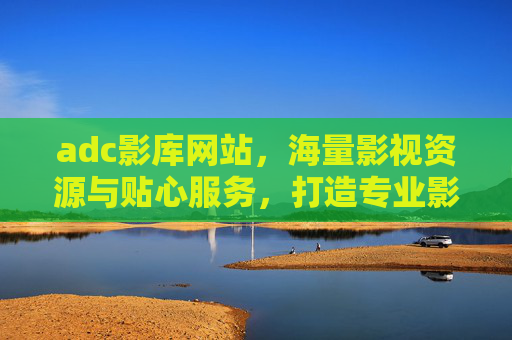 adc影库网站，海量影视资源与贴心服务，打造专业影视观看体验