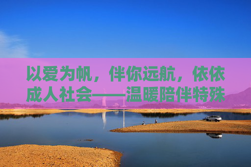 以爱为帆，伴你远航，依依成人社会——温暖陪伴特殊人群的阳光港湾
