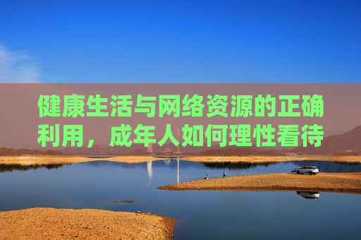 健康生活与网络资源的正确利用，成年人如何理性看待及管理网络内容