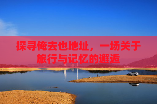 探寻俺去也地址，一场关于旅行与记忆的邂逅
