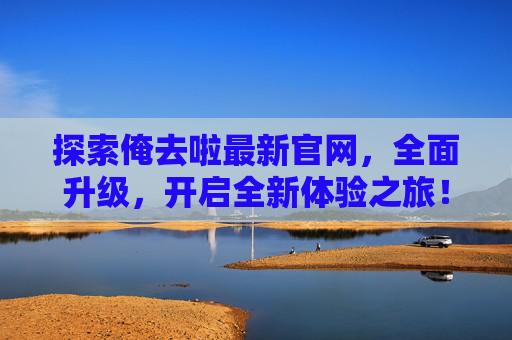 探索俺去啦最新官网，全面升级，开启全新体验之旅！