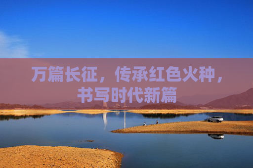 万篇长征，传承红色火种，书写时代新篇
