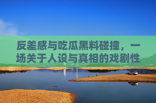 反差感与吃瓜黑料碰撞，一场关于人设与真相的戏剧性反转
