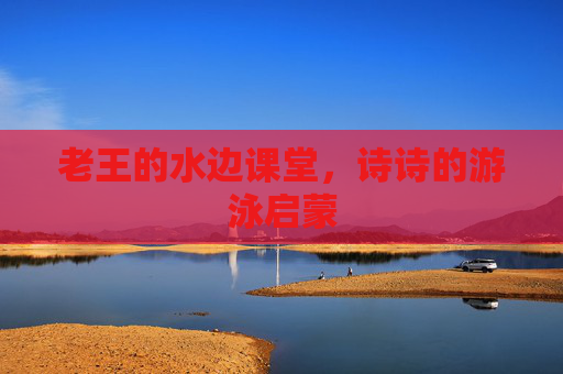 老王的水边课堂，诗诗的游泳启蒙