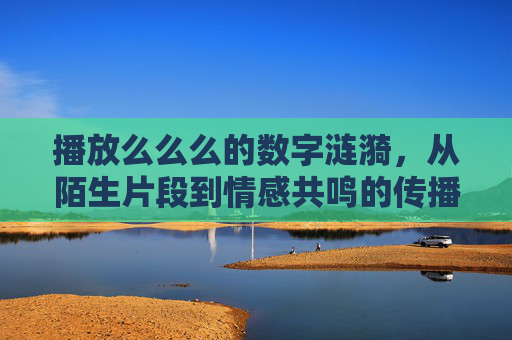播放么么么的数字涟漪，从陌生片段到情感共鸣的传播密码