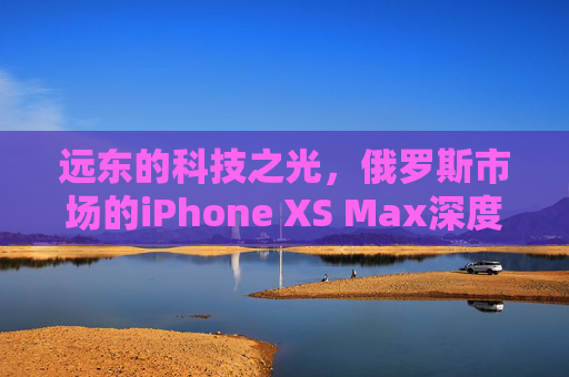 远东的科技之光，俄罗斯市场的iPhone XS Max深度解析
