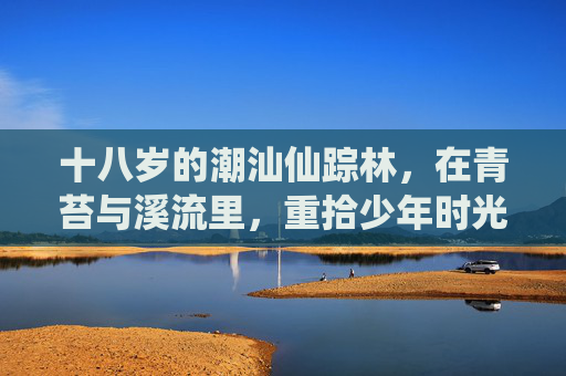 十八岁的潮汕仙踪林，在青苔与溪流里，重拾少年时光的清澈与滚烫