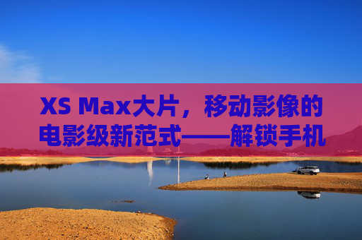 XS Max大片，移动影像的电影级新范式——解锁手机摄影的艺术无限可能