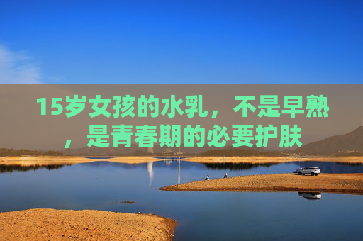 15岁女孩的水乳，不是早熟，是青春期的必要护肤
