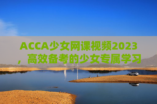 ACCA少女网课视频2023，高效备考的少女专属学习秘籍，轻松驾驭2023年考试