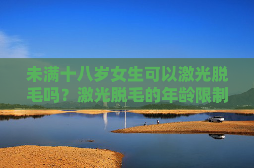 未满十八岁女生可以激光脱毛吗？激光脱毛的年龄限制与注意事项解析