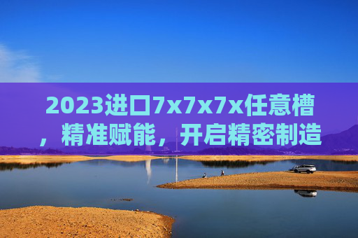 2023进口7x7x7x任意槽，精准赋能，开启精密制造新篇章