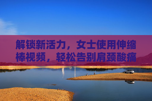 解锁新活力，女士使用伸缩棒视频，轻松告别肩颈酸痛，居家健身更高效