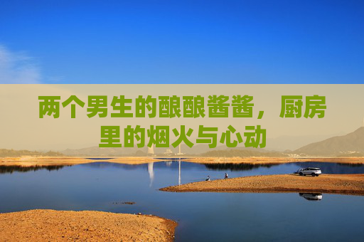 两个男生的酿酿酱酱，厨房里的烟火与心动