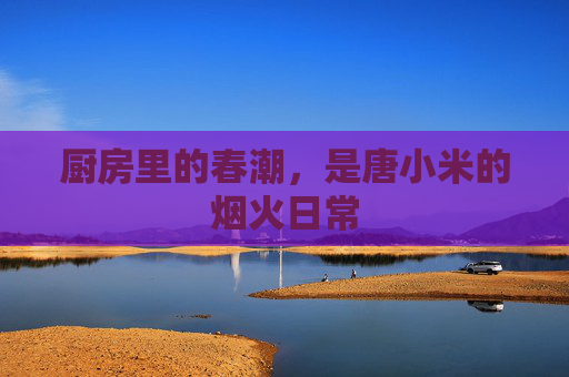 厨房里的春潮，是唐小米的烟火日常