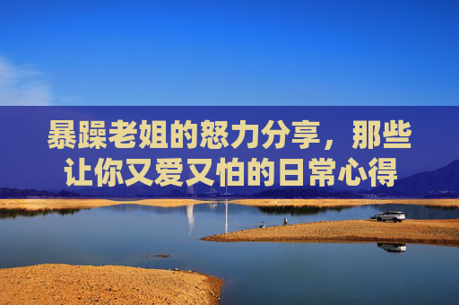 暴躁老姐的怒力分享，那些让你又爱又怕的日常心得