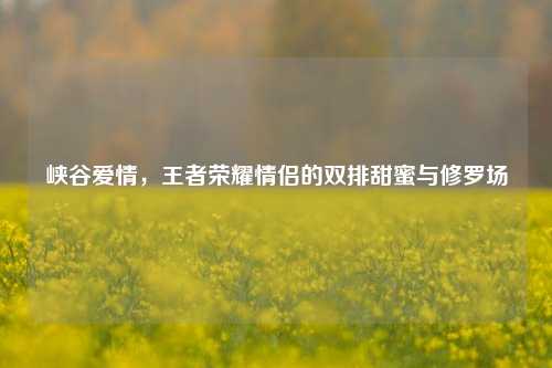 峡谷爱情，王者荣耀情侣的双排甜蜜与修罗场