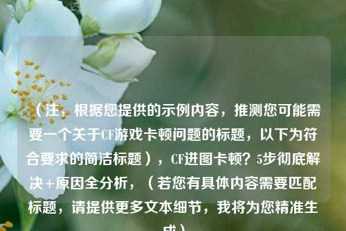 (注,根据您提供的示例内容,推测您可能需要一个关于CF游戏卡顿问题的标题,以下为符合要求的简洁标题),CF进图卡顿?5步彻底解决+原因全分析,(若您有具体内容需要匹配标题,请提供更多文本细节,我将为您精准生成)