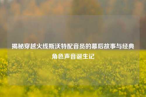 揭秘穿越火线斯沃特配音员的幕后故事与经典角色声音诞生记