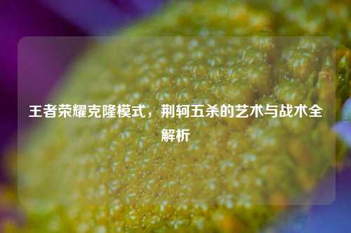 王者荣耀克隆模式，荆轲五杀的艺术与战术全解析