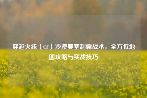 穿越火线（CF）沙漠要塞制霸战术，全方位地图攻略与实战技巧