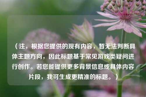 （注，根据您提供的现有内容，暂无法判断具体主题方向，因此标题基于常见游戏类疑问进行创作。若您能提供更多背景信息或具体内容片段，我可生成更精准的标题。）