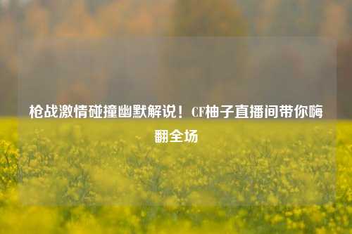 枪战激情碰撞幽默解说！CF柚子直播间带你嗨翻全场