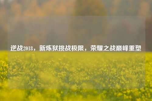逆战2018，新炼狱挑战极限，荣耀之战巅峰重塑