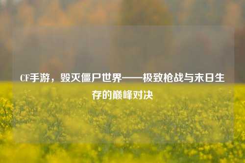 CF手游，毁灭僵尸世界——极致枪战与末日生存的巅峰对决