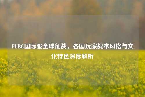 PUBG国际服全球征战，各国玩家战术风格与文化特色深度解析