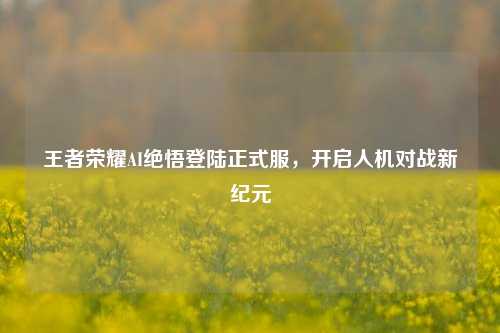 王者荣耀AI绝悟登陆正式服,开启人机对战新纪元