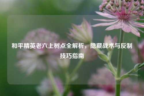 和平精英老六上树点全解析，隐藏战术与反制技巧指南