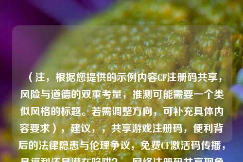 （注，根据您提供的示例内容CF注册码共享，风险与道德的双重考量，推测可能需要一个类似风格的标题。若需调整方向，可补充具体内容要求），建议，，共享游戏注册码，便利背后的法律隐患与伦理争议，免费CF激活码传播，是福利还是潜在陷阱？， *** 注册码共享现象解析，用户该如何权衡风险与需求？，（请提供更多具体内容或方向偏好，可为您精准定制）