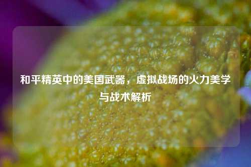 和平精英中的美国武器，虚拟战场的火力美学与战术解析