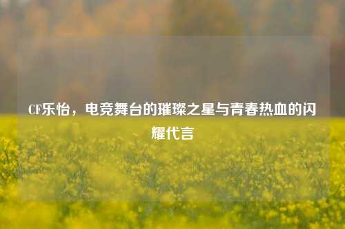 CF乐怡，电竞舞台的璀璨之星与青春热血的闪耀代言