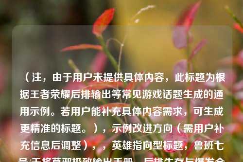 (注,由于用户未提供具体内容,此标题为根据王者荣耀后排输出等常见游戏话题生成的通用示例。若用户能补充具体内容需求,可生成更精准的标题。),示例改进方向(需用户补充信息后调整),,英雄指向型标题,鲁班七号/干将莫邪极致输出手册,后排生存与爆发全技巧,版本针对性标题,S32赛季后排天花板教学,从走位到装备的版本答案,王者荣耀风筝流核心战术,后排如何主宰团战节奏?,细节(如具体英雄、分段、战术侧重等),我将为您优化标题。