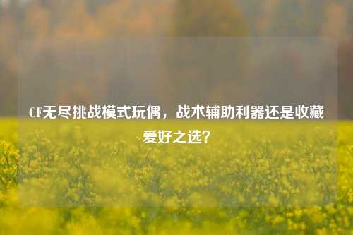 CF无尽挑战模式玩偶，战术辅助利器还是收藏爱好之选？