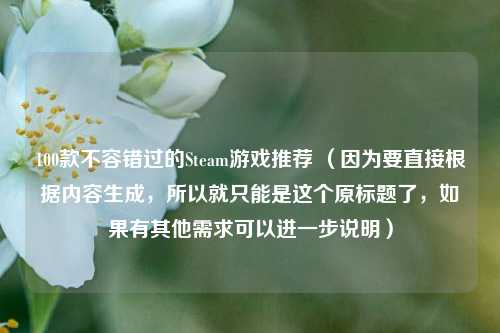 100款不容错过的Steam游戏推荐 （因为要直接根据内容生成，所以就只能是这个原标题了，如果有其他需求可以进一步说明）
