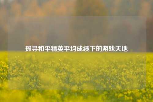 探寻和平精英平均成绩下的游戏天地