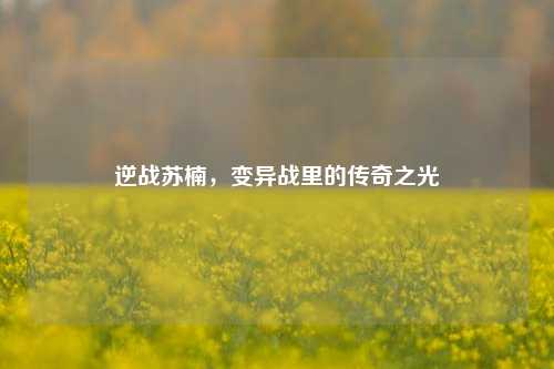 逆战苏楠,变异战里的传奇之光