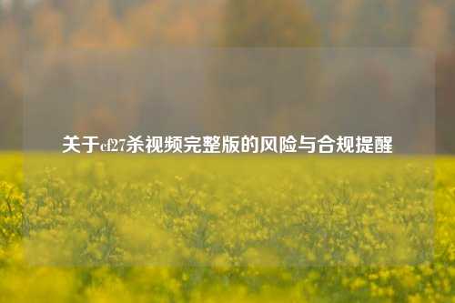 关于cf27杀视频完整版的风险与合规提醒