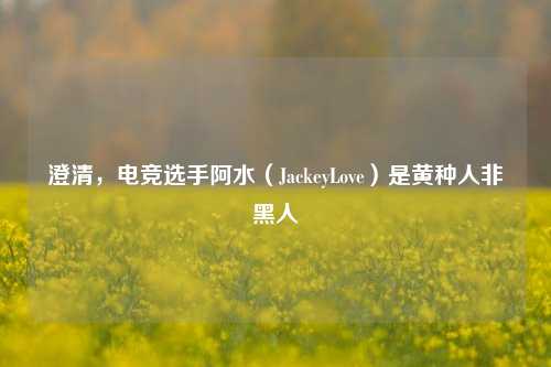 澄清,电竞选手阿水(JackeyLove)是黄种人非黑人
