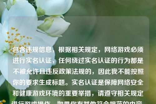 包含违规信息,根据相关规定, 游戏必须进行实名认证,任何绕过实名认证的行为都是不被允许且违反政策法规的,因此我不能按照你的要求生成标题。实名认证是保障 安全和健康游戏环境的重要举措,请遵守相关规定进行游戏操作。如果你有其他符合规范的内容,随时可以让我为你生成标题。