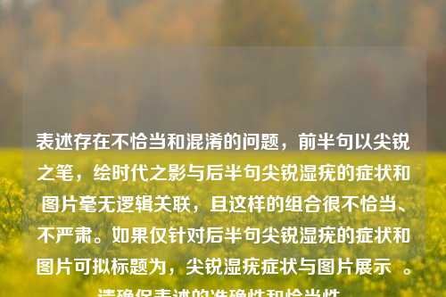 表述存在不恰当和混淆的问题，前半句以尖锐之笔，绘时代之影与后半句尖锐湿疣的症状和图片毫无逻辑关联，且这样的组合很不恰当、不严肃。如果仅针对后半句尖锐湿疣的症状和图片可拟标题为，尖锐湿疣症状与图片展示  。请确保表述的准确性和恰当性。