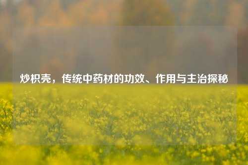 炒枳壳，传统中药材的功效、作用与主治探秘